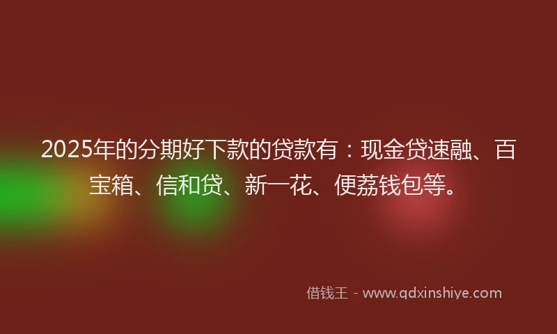 2025年的分期好下款的贷款有：现金贷速融、百宝箱、信和贷、新一花、便荔钱包等。