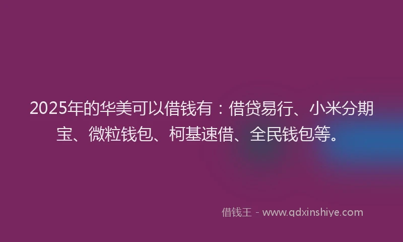 2025年的华美可以借钱有：借贷易行、小米分期宝、微粒钱包、柯基速借、全民钱包等。
