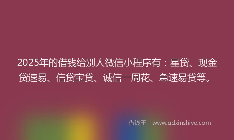 2025年的借钱给别人微信小程序有：星贷、现金贷速易、信贷宝贷、诚信一周花、急速易贷等。