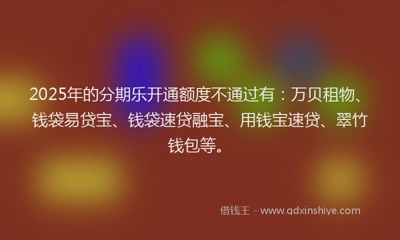 2025年的分期乐开通额度不通过有：万贝租物、钱袋易贷宝、钱袋速贷融宝、用钱宝速贷、翠竹钱包等。