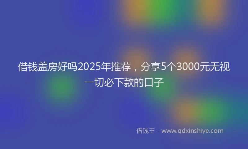 借钱盖房好吗2025年推荐，分享5个3000元无视一切必下款的口子