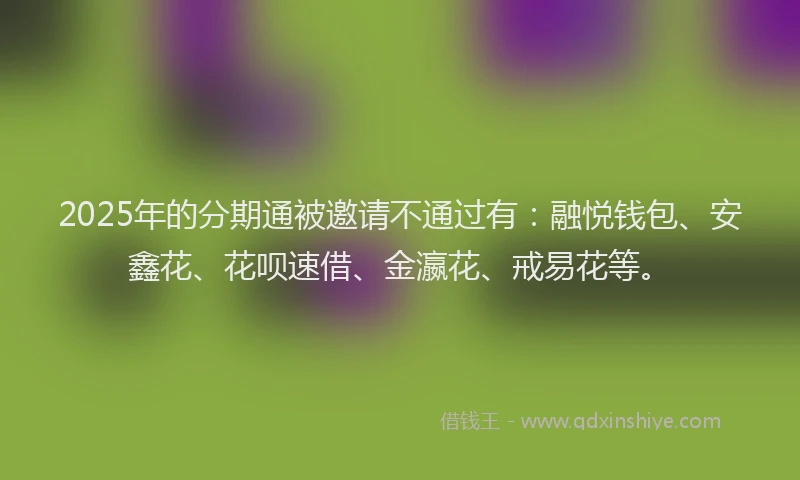 2025年的分期通被邀请不通过有：融悦钱包、安鑫花、花呗速借、金瀛花、戒易花等。