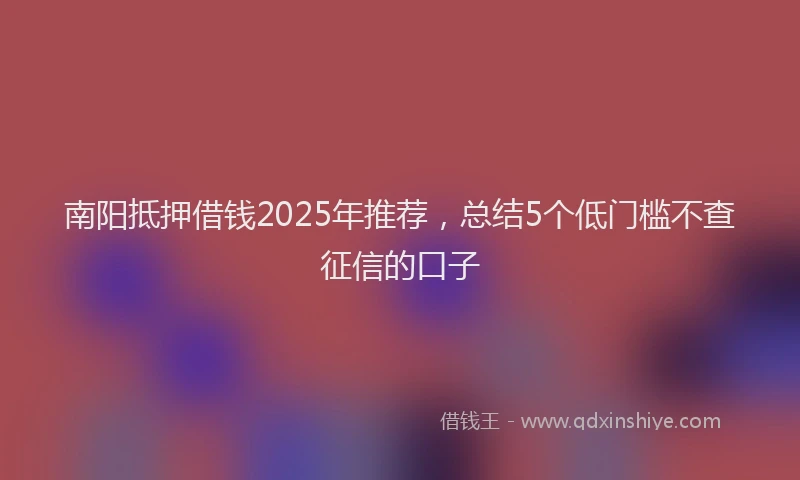 南阳抵押借钱2025年推荐，总结5个低门槛不查征信的口子