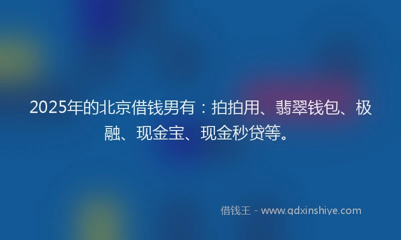 2025年的北京借钱男有：拍拍用、翡翠钱包、极融、现金宝、现金秒贷等。