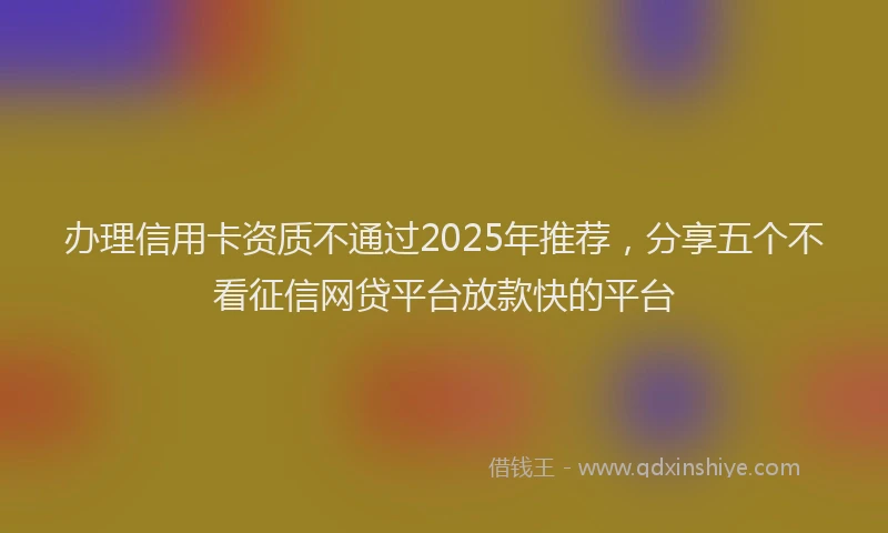 办理信用卡资质不通过2025年推荐，分享五个不看征信网贷平台放款快的平台