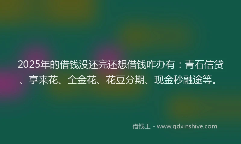 2025年的借钱没还完还想借钱咋办有：青石信贷、享来花、全金花、花豆分期、现金秒融途等。