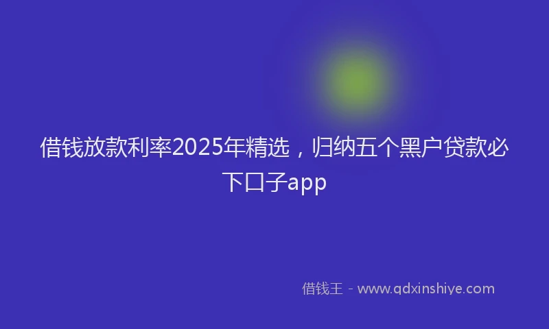 借钱放款利率2025年精选，归纳五个黑户贷款必下口子app