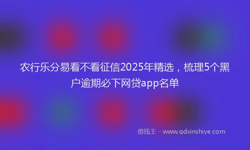 农行乐分易看不看征信2025年精选，梳理5个黑户逾期必下网贷app名单