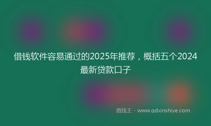 借钱软件容易通过的2025年推荐，概括五个2024最新贷款口子