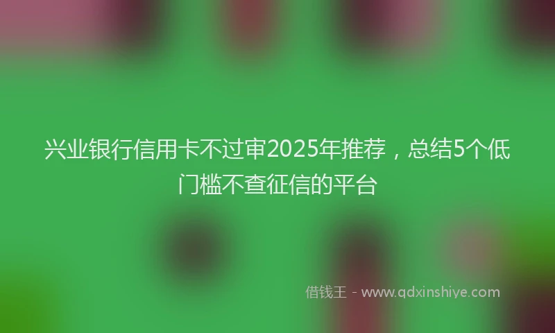 兴业银行信用卡不过审2025年推荐，总结5个低门槛不查征信的平台