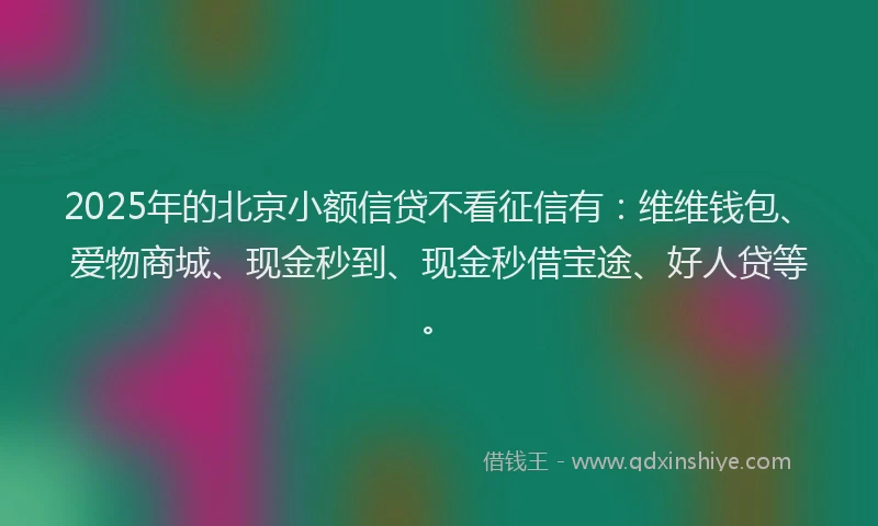 2025年的北京小额信贷不看征信有：维维钱包、爱物商城、现金秒到、现金秒借宝途、好人贷等。