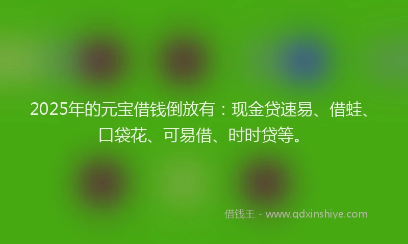 2025年的元宝借钱倒放有：现金贷速易、借蛙、口袋花、可易借、时时贷等。