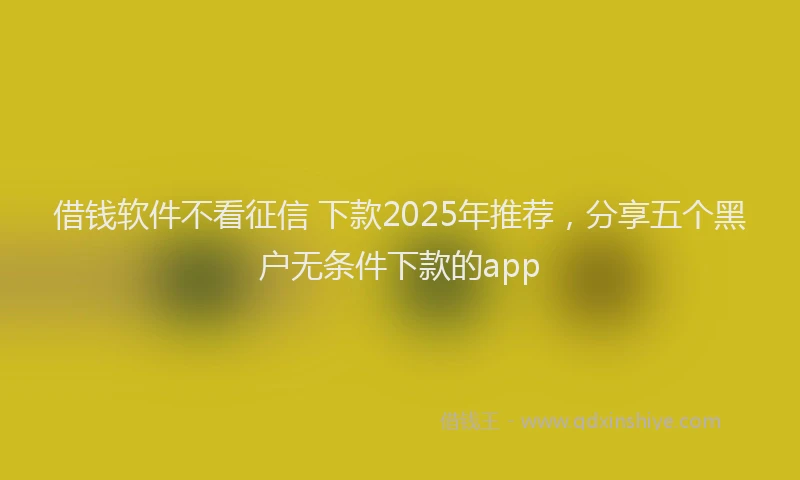 借钱软件不看征信 下款2025年推荐，分享五个黑户无条件下款的app