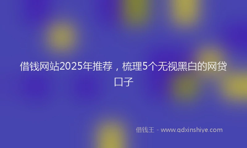 借钱网站2025年推荐，梳理5个无视黑白的网贷口子