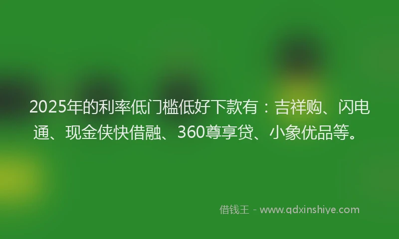 2025年的利率低门槛低好下款有：吉祥购、闪电通、现金侠快借融、360尊享贷、小象优品等。
