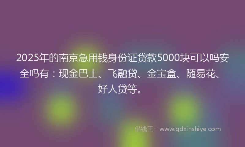 2025年的南京急用钱身份证贷款5000块可以吗安全吗有：现金巴士、飞融贷、金宝盒、随易花、好人贷等。