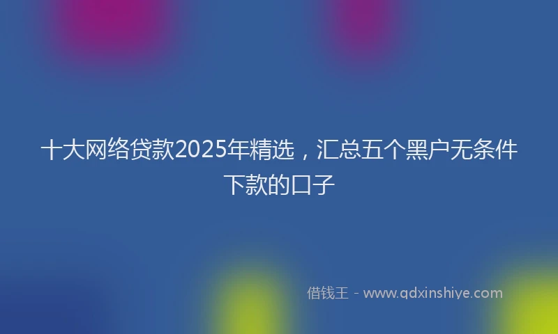 十大网络贷款2025年精选，汇总五个黑户无条件下款的口子