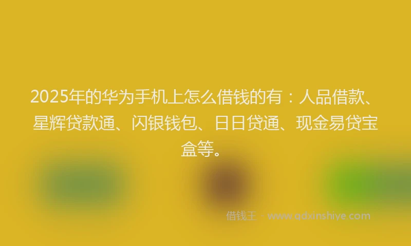 2025年的华为手机上怎么借钱的有：人品借款、星辉贷款通、闪银钱包、日日贷通、现金易贷宝盒等。