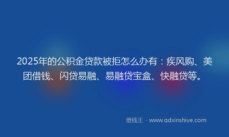 2025年的公积金贷款被拒怎么办有：疾风购、美团借钱、闪贷易融、易融贷宝盒、快融贷等。
