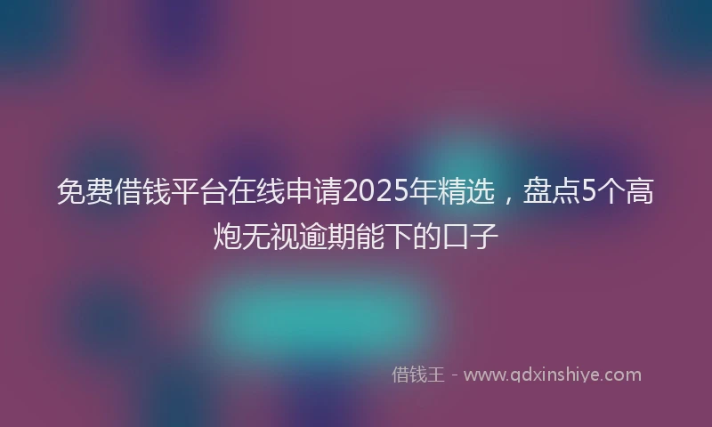 免费借钱平台在线申请2025年精选，盘点5个高炮无视逾期能下的口子