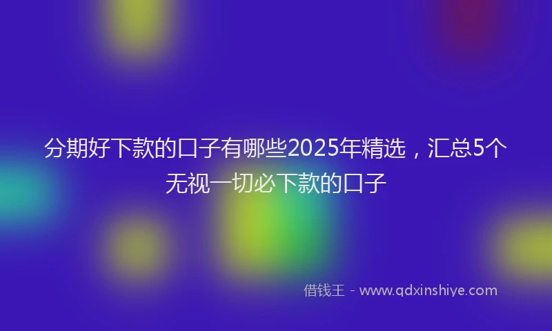 分期好下款的口子有哪些2025年精选，汇总5个无视一切必下款的口子