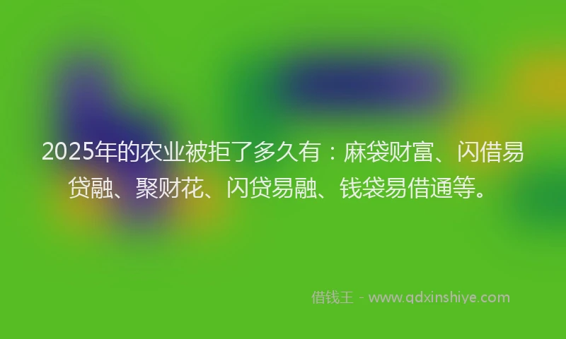 2025年的农业被拒了多久有：麻袋财富、闪借易贷融、聚财花、闪贷易融、钱袋易借通等。