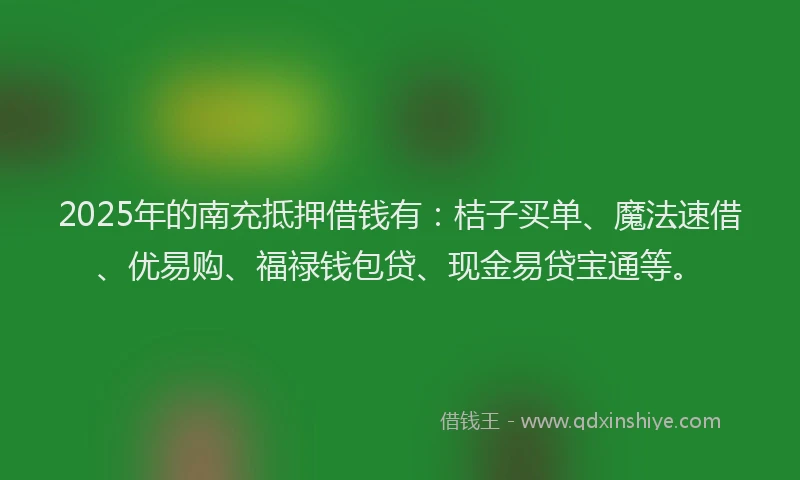 2025年的南充抵押借钱有：桔子买单、魔法速借、优易购、福禄钱包贷、现金易贷宝通等。