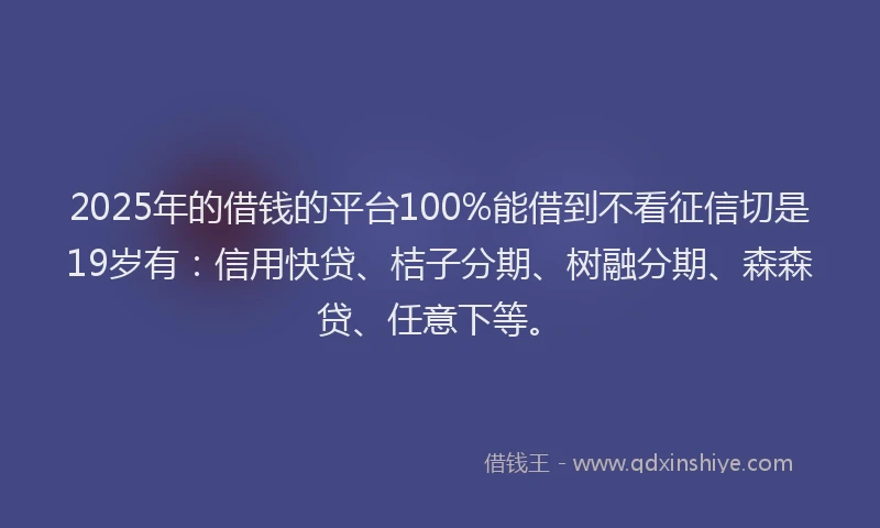 2025年的借钱的平台100%能借到不看征信切是19岁有：信用快贷、桔子分期、树融分期、森森贷、任意下等。