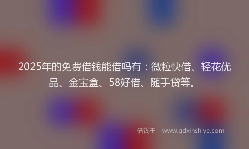 2025年的免费借钱能借吗有：微粒快借、轻花优品、金宝盒、58好借、随手贷等。