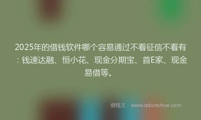 2025年的借钱软件哪个容易通过不看征信不看有：钱速达融、恒小花、现金分期宝、首E家、现金易借等。