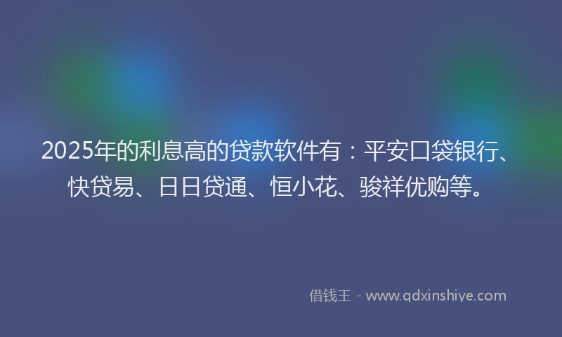 2025年的利息高的贷款软件有：平安口袋银行、快贷易、日日贷通、恒小花、骏祥优购等。