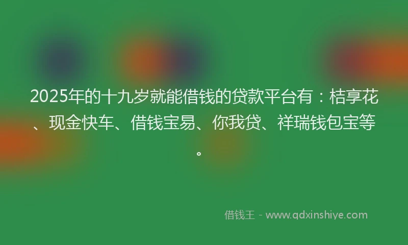 2025年的十九岁就能借钱的贷款平台有：桔享花、现金快车、借钱宝易、你我贷、祥瑞钱包宝等。