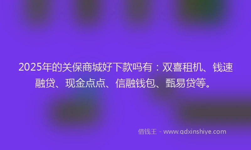 2025年的关保商城好下款吗有：双喜租机、钱速融贷、现金点点、信融钱包、甄易贷等。