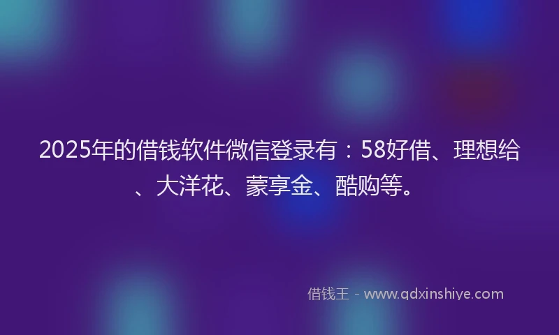 2025年的借钱软件微信登录有：58好借、理想给、大洋花、蒙享金、酷购等。