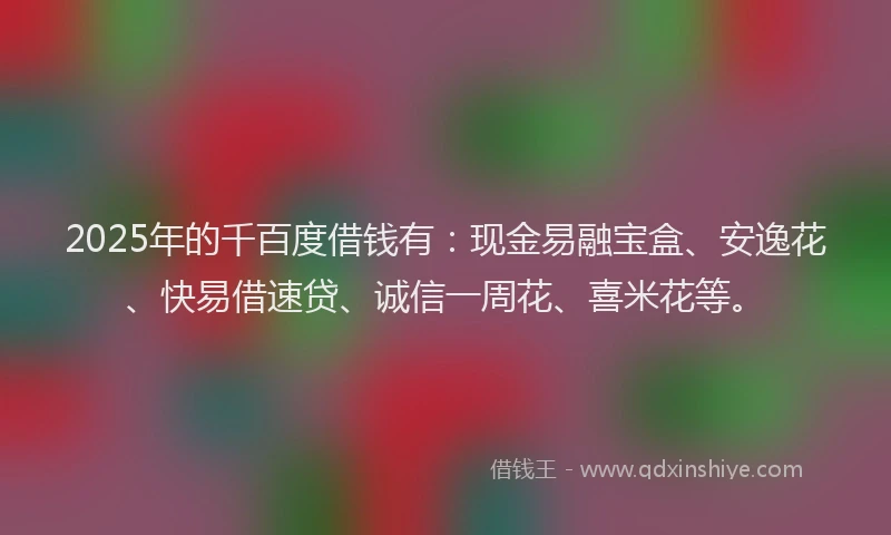 2025年的千百度借钱有：现金易融宝盒、安逸花、快易借速贷、诚信一周花、喜米花等。