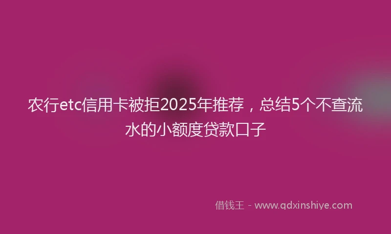 农行etc信用卡被拒2025年推荐，总结5个不查流水的小额度贷款口子