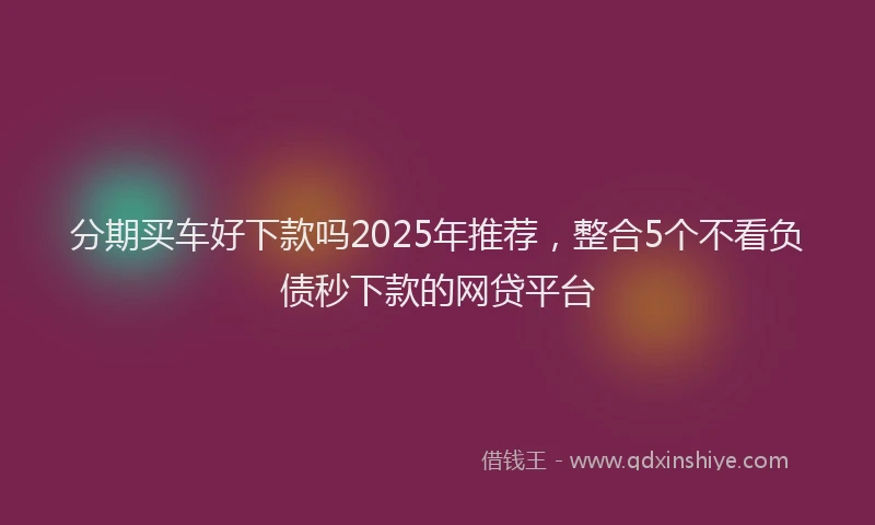 分期买车好下款吗2025年推荐，整合5个不看负债秒下款的网贷平台