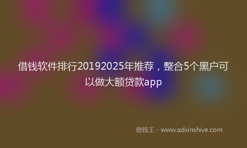 借钱软件排行20192025年推荐，整合5个黑户可以做大额贷款app