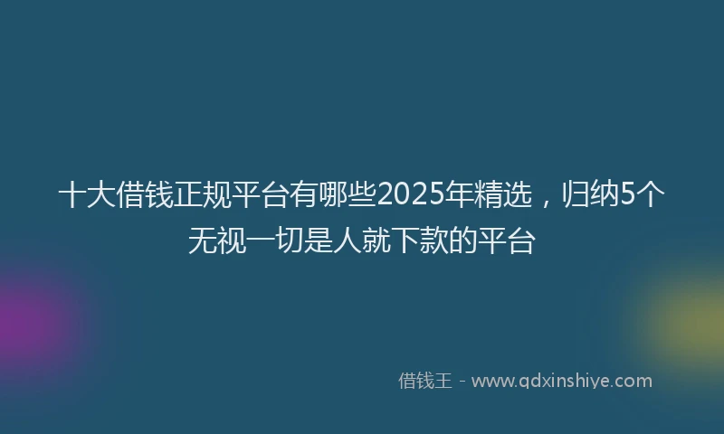 十大借钱正规平台有哪些2025年精选，归纳5个无视一切是人就下款的平台