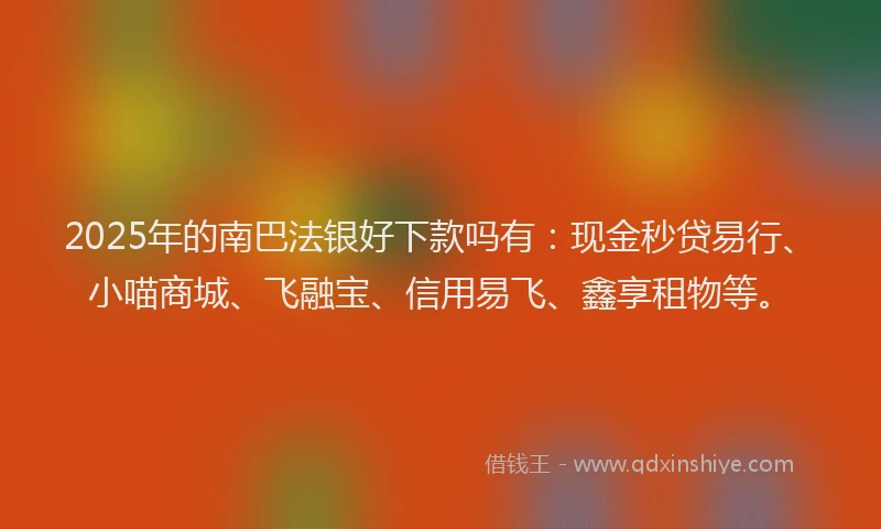 2025年的南巴法银好下款吗有：现金秒贷易行、小喵商城、飞融宝、信用易飞、鑫享租物等。