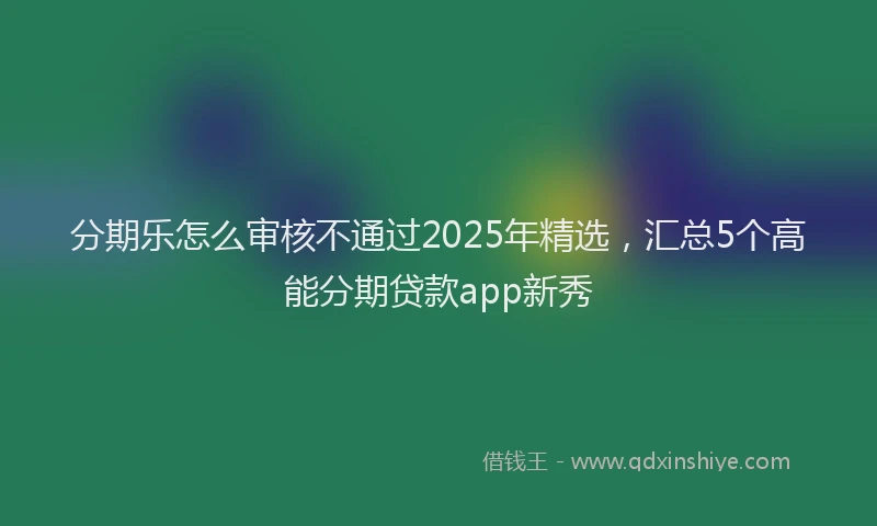 分期乐怎么审核不通过2025年精选，汇总5个高能分期贷款app新秀
