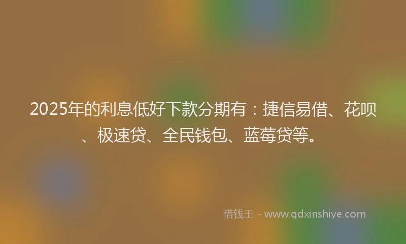 2025年的利息低好下款分期有：捷信易借、花呗、极速贷、全民钱包、蓝莓贷等。