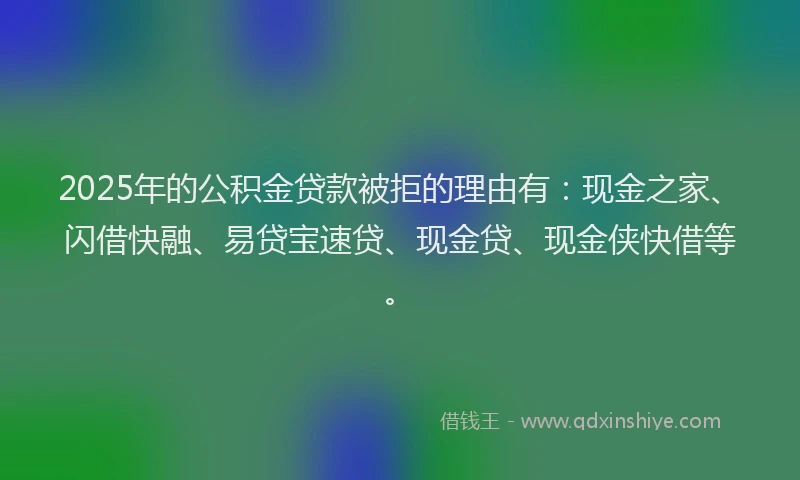 2025年的公积金贷款被拒的理由有：现金之家、闪借快融、易贷宝速贷、现金贷、现金侠快借等。