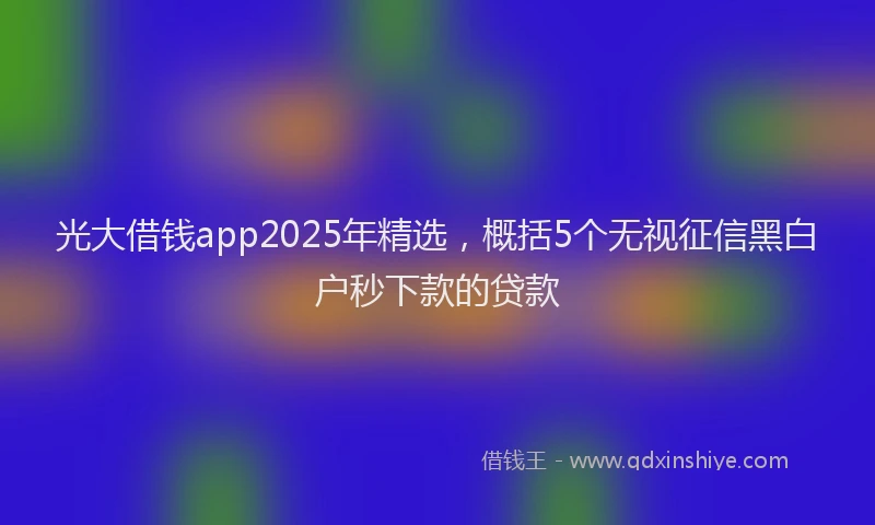 光大借钱app2025年精选，概括5个无视征信黑白户秒下款的贷款