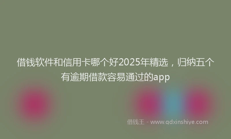借钱软件和信用卡哪个好2025年精选，归纳五个有逾期借款容易通过的app