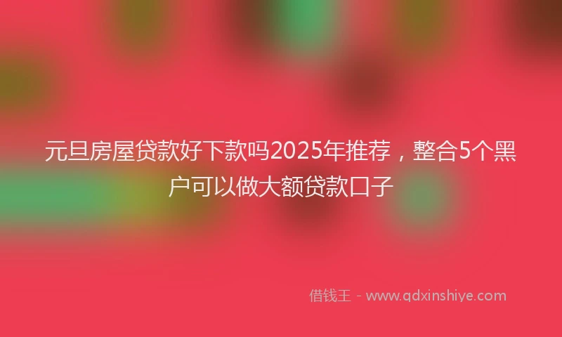 元旦房屋贷款好下款吗2025年推荐，整合5个黑户可以做大额贷款口子