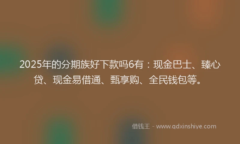2025年的分期族好下款吗6有：现金巴士、臻心贷、现金易借通、甄享购、全民钱包等。