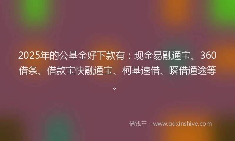 2025年的公基金好下款有：现金易融通宝、360借条、借款宝快融通宝、柯基速借、瞬借通途等。