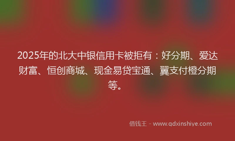 2025年的北大中银信用卡被拒有：好分期、爱达财富、恒创商城、现金易贷宝通、翼支付橙分期等。