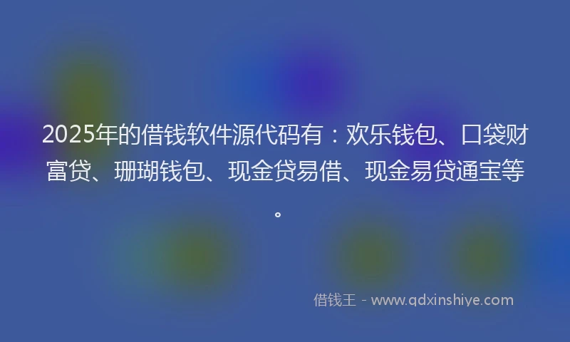 2025年的借钱软件源代码有：欢乐钱包、口袋财富贷、珊瑚钱包、现金贷易借、现金易贷通宝等。